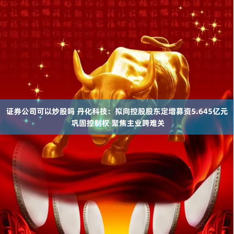 证券公司可以炒股吗 丹化科技：拟向控股股东定增募资5.645亿元 巩固控制权 聚焦主业跨难关