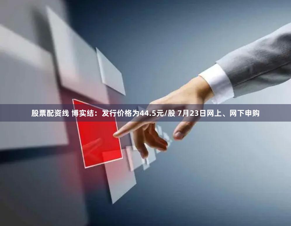 股票配资线 博实结：发行价格为44.5元/股 7月23日网上、网下申购