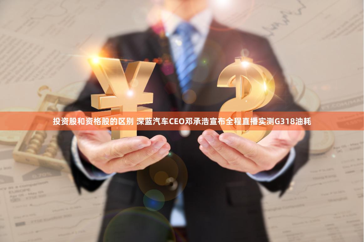 投资股和资格股的区别 深蓝汽车CEO邓承浩宣布全程直播实测G318油耗