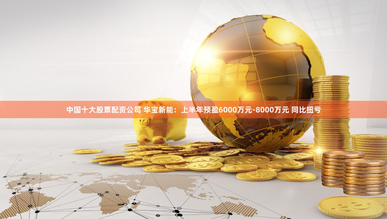 中国十大股票配资公司 华宝新能：上半年预盈6000万元-8000万元 同比扭亏