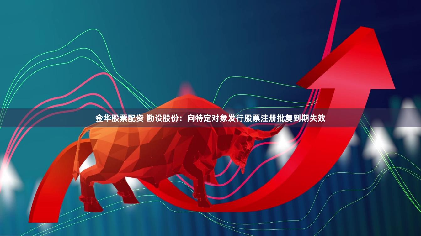 金华股票配资 勘设股份：向特定对象发行股票注册批复到期失效