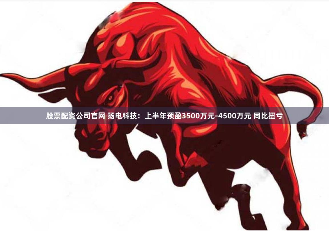 股票配资公司官网 扬电科技：上半年预盈3500万元-4500万元 同比扭亏