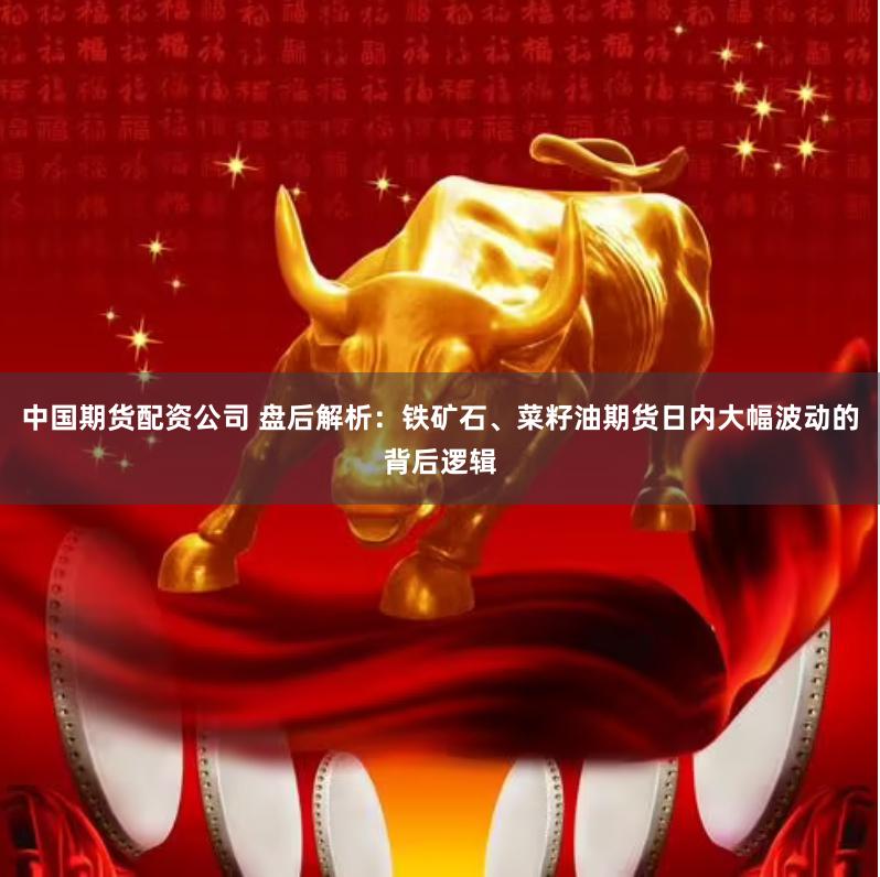 中国期货配资公司 盘后解析：铁矿石、菜籽油期货日内大幅波动的背后逻辑