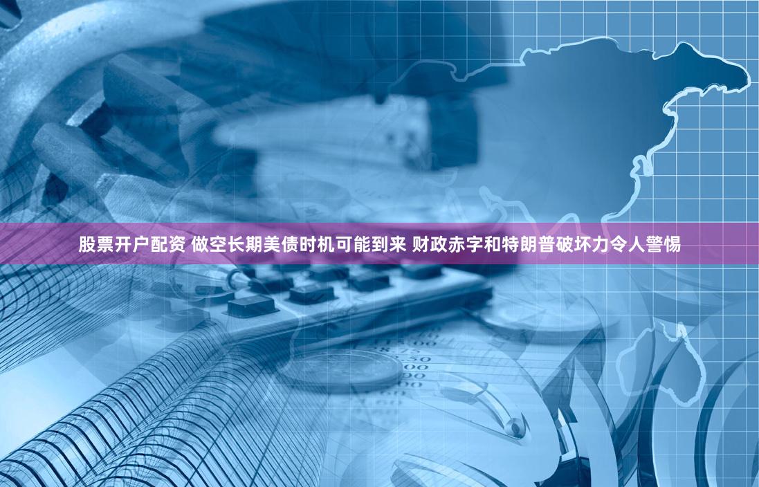股票开户配资 做空长期美债时机可能到来 财政赤字和特朗普破坏力令人警惕