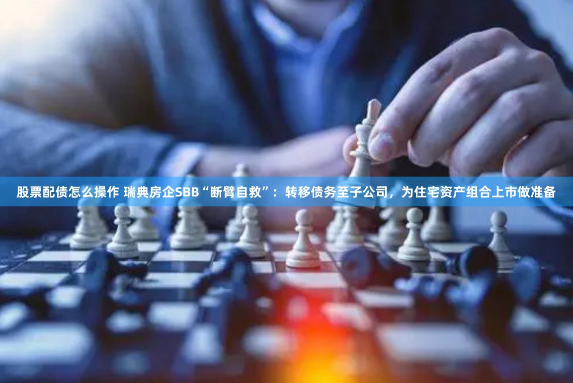 股票配债怎么操作 瑞典房企SBB“断臂自救”：转移债务至子公司，为住宅资产组合上市做准备