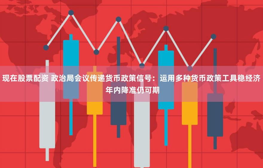 现在股票配资 政治局会议传递货币政策信号：运用多种货币政策工具稳经济 年内降准仍可期