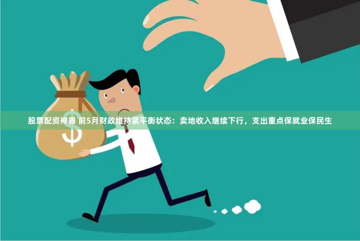 股票配资神器 前5月财政维持紧平衡状态：卖地收入继续下行，支出重点保就业保民生
