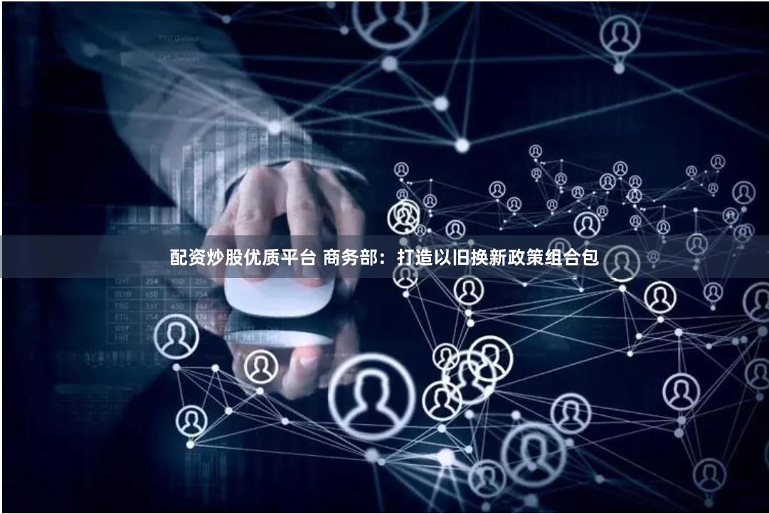 配资炒股优质平台 商务部：打造以旧换新政策组合包