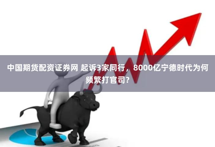 中国期货配资证券网 起诉3家同行，8000亿宁德时代为何频繁打官司？