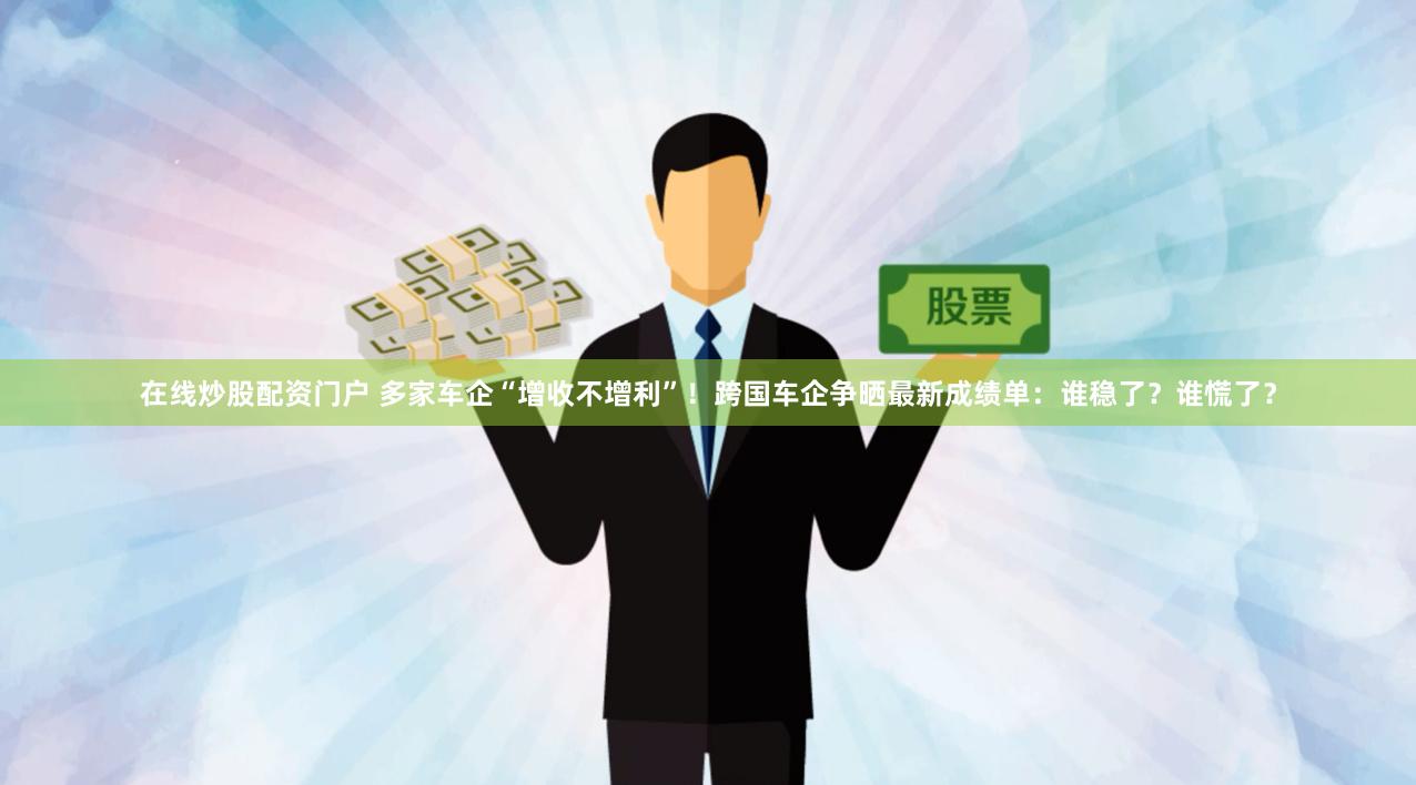 在线炒股配资门户 多家车企“增收不增利”！跨国车企争晒最新成绩单：谁稳了？谁慌了？