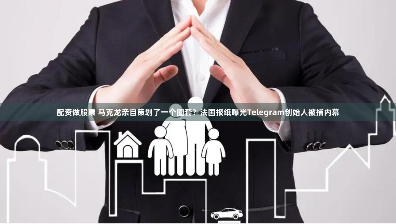 配资做股票 马克龙亲自策划了一个圈套？法国报纸曝光Telegram创始人被捕内幕