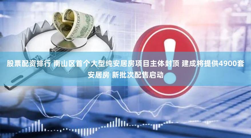 股票配资排行 南山区首个大型纯安居房项目主体封顶 建成将提供4900套安居房 新批次配售启动