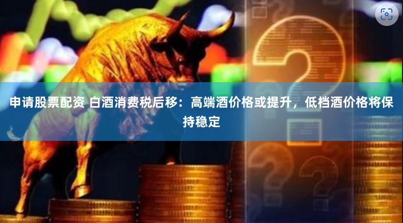 申请股票配资 白酒消费税后移：高端酒价格或提升，低档酒价格将保持稳定
