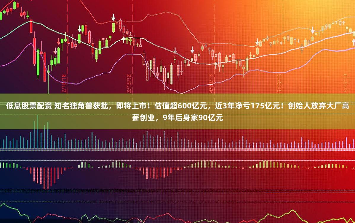 低息股票配资 知名独角兽获批，即将上市！估值超600亿元，近3年净亏175亿元！创始人放弃大厂高薪创业，9年后身家90亿元
