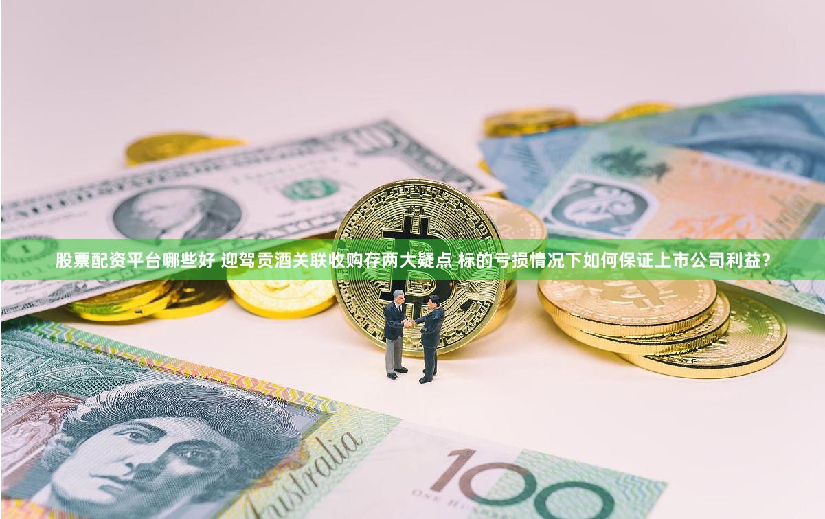股票配资平台哪些好 迎驾贡酒关联收购存两大疑点 标的亏损情况下如何保证上市公司利益？