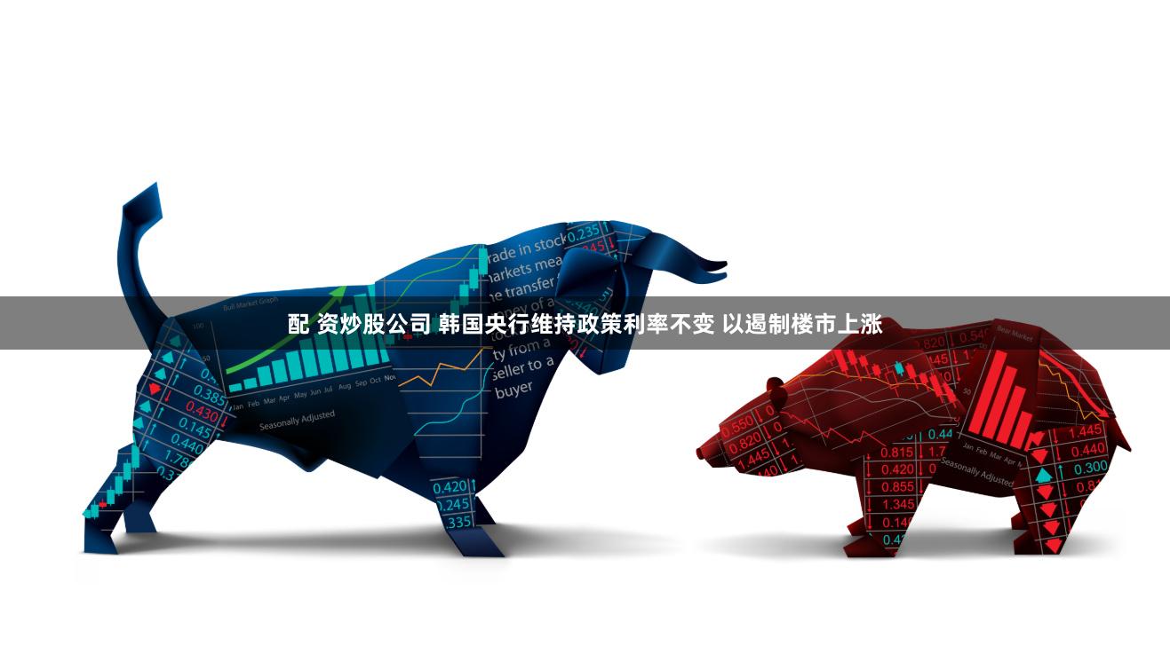 配 资炒股公司 韩国央行维持政策利率不变 以遏制楼市上涨