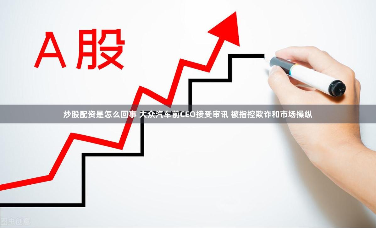 炒股配资是怎么回事 大众汽车前CEO接受审讯 被指控欺诈和市场操纵