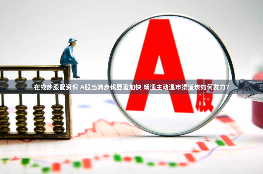 在线炒股配资识 A股出清步伐显著加快 畅通主动退市渠道该如何发力？