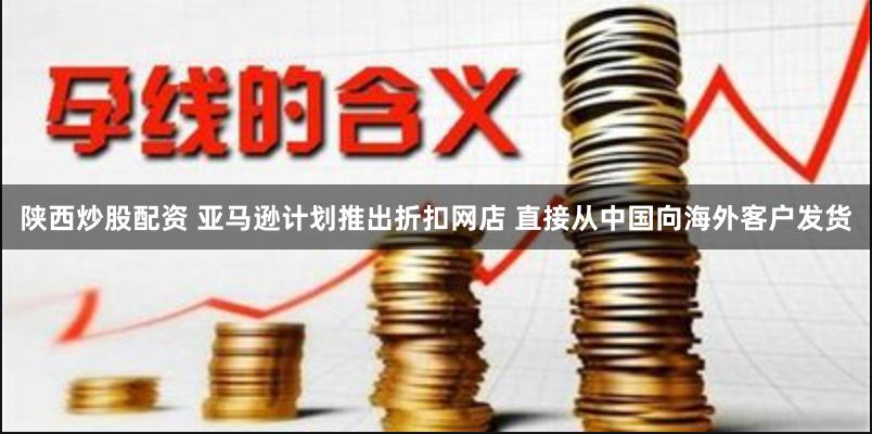 陕西炒股配资 亚马逊计划推出折扣网店 直接从中国向海外客户发货