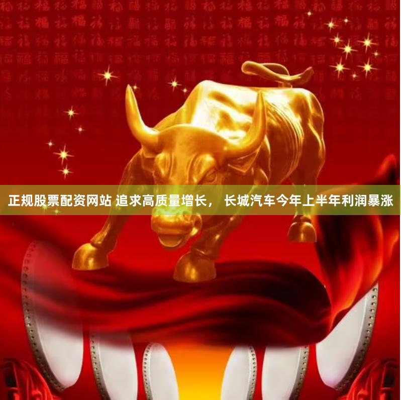 正规股票配资网站 追求高质量增长， 长城汽车今年上半年利润暴涨