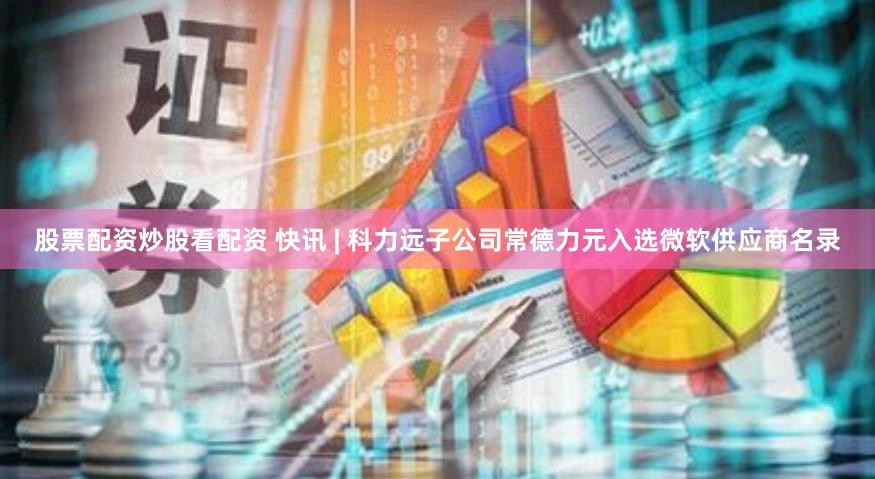 股票配资炒股看配资 快讯 | 科力远子公司常德力元入选微软供应商名录