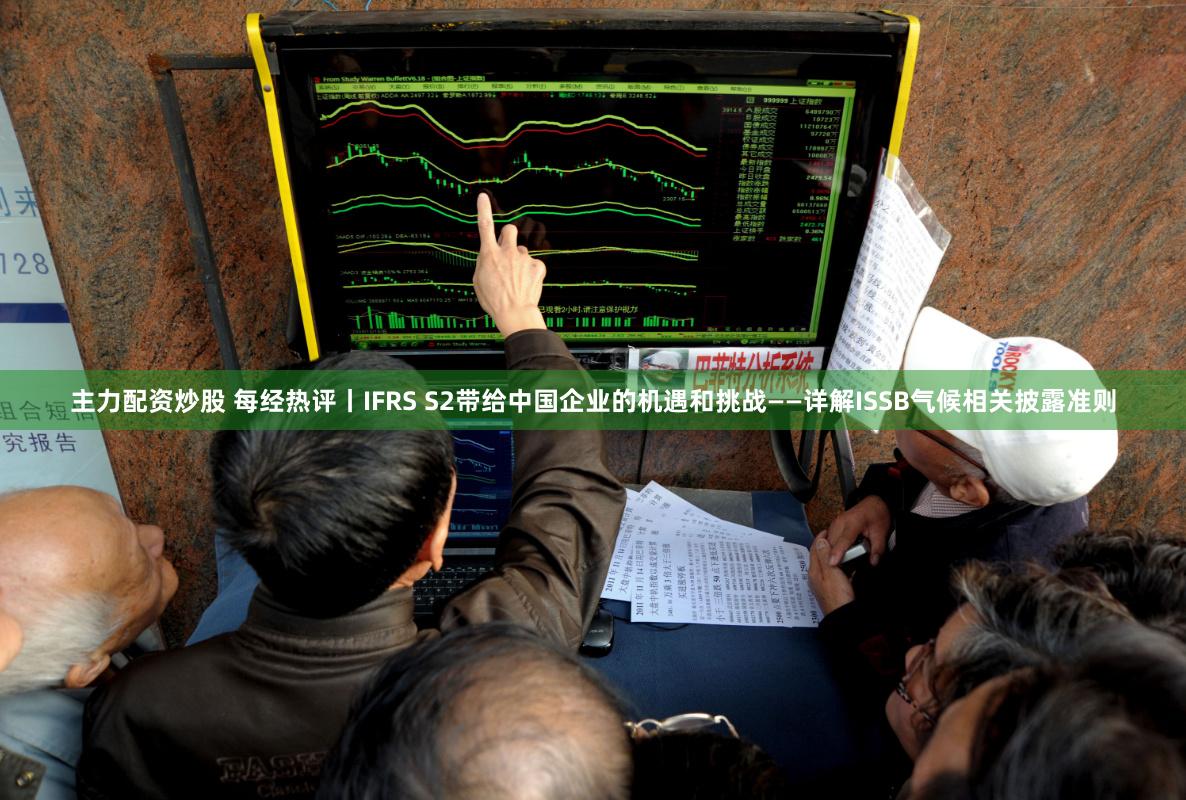 主力配资炒股 每经热评丨IFRS S2带给中国企业的机遇和挑战——详解ISSB气候相关披露准则