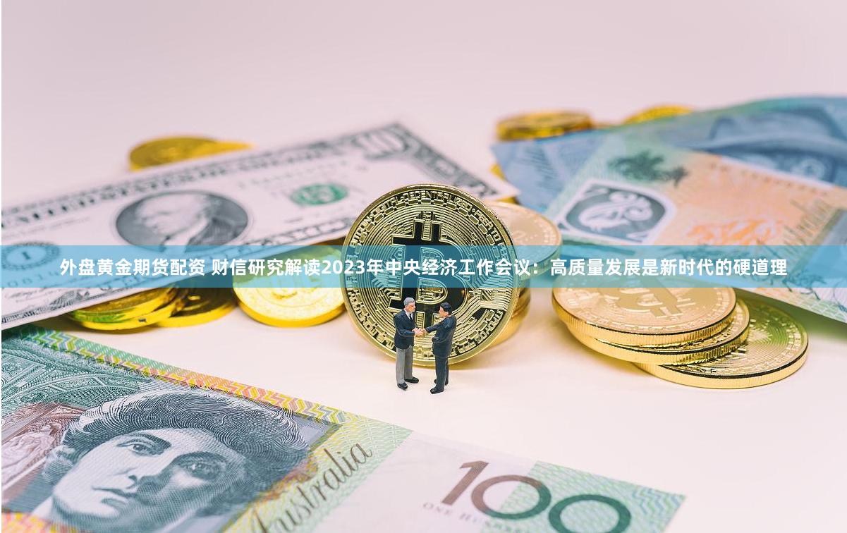 外盘黄金期货配资 财信研究解读2023年中央经济工作会议：高质量发展是新时代的硬道理
