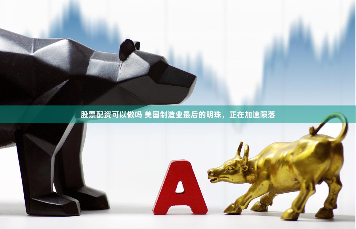 股票配资可以做吗 美国制造业最后的明珠，正在加速陨落