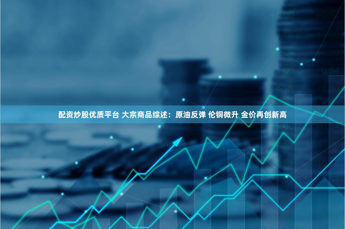 配资炒股优质平台 大宗商品综述：原油反弹 伦铜微升 金价再创新高