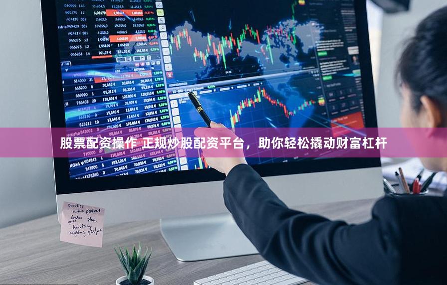 股票配资操作 正规炒股配资平台，助你轻松撬动财富杠杆