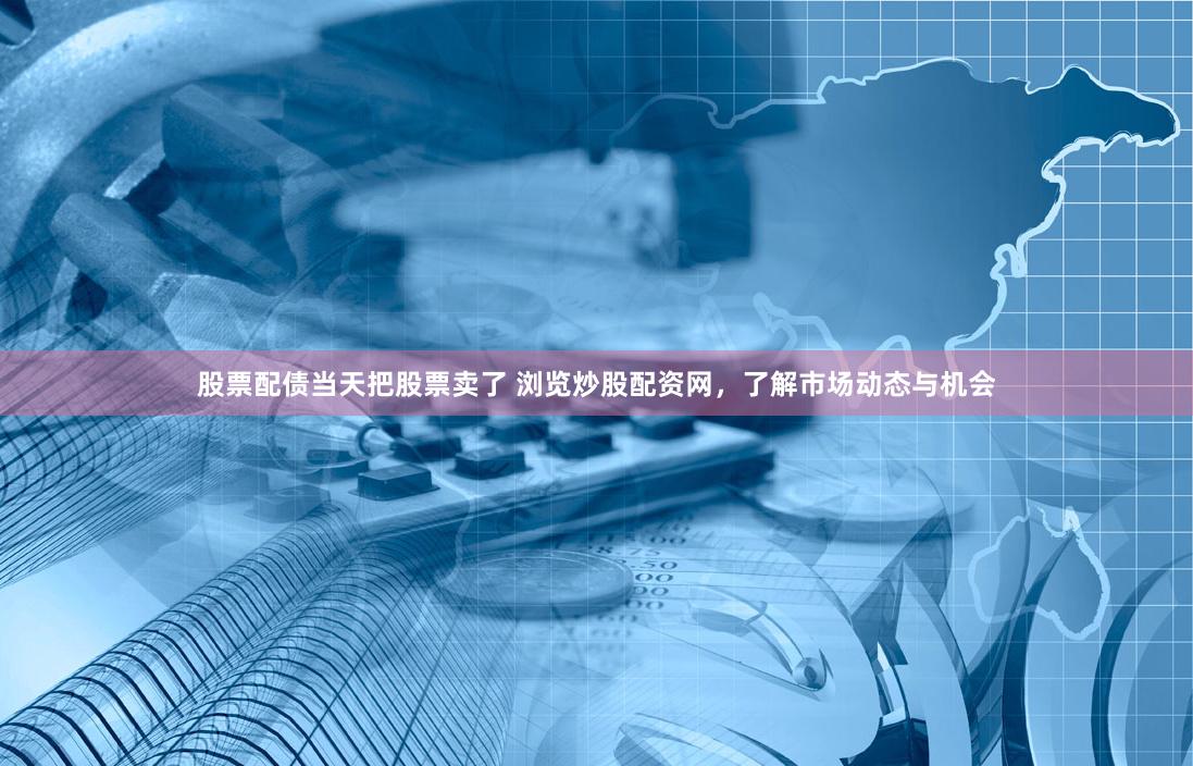 股票配债当天把股票卖了 浏览炒股配资网，了解市场动态与机会