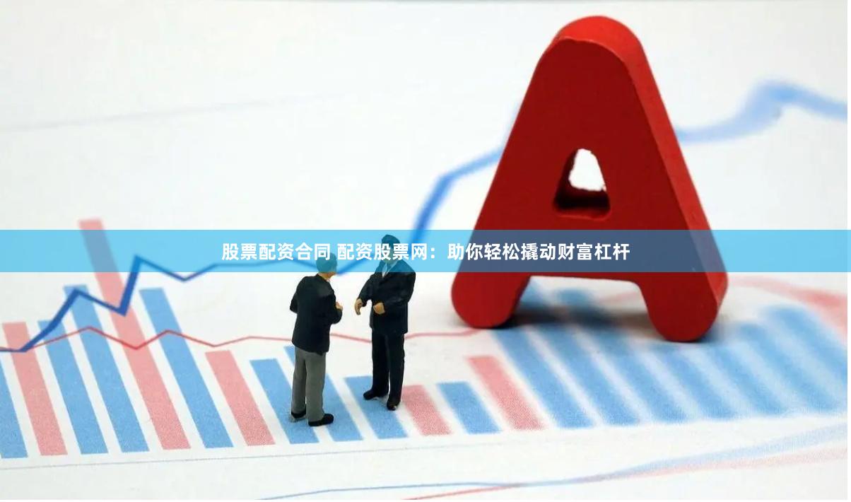 股票配资合同 配资股票网：助你轻松撬动财富杠杆