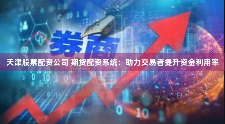 天津股票配资公司 期货配资系统：助力交易者提升资金利用率