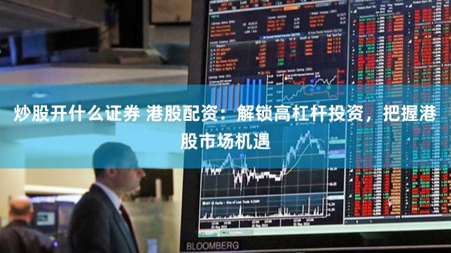 炒股开什么证券 港股配资：解锁高杠杆投资，把握港股市场机遇