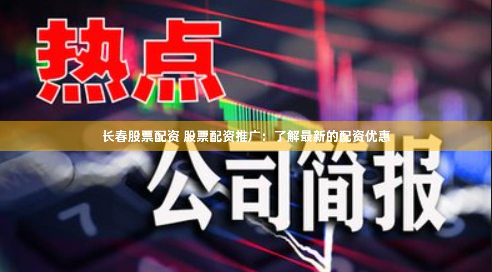 长春股票配资 股票配资推广：了解最新的配资优惠