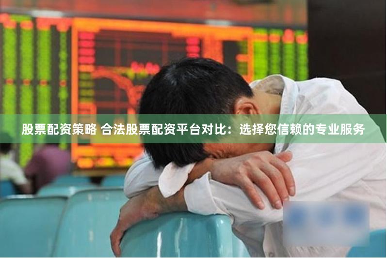 股票配资策略 合法股票配资平台对比：选择您信赖的专业服务