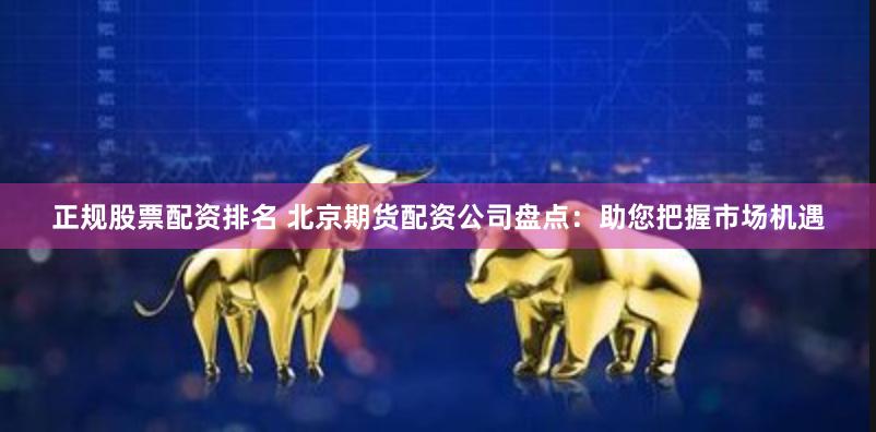 正规股票配资排名 北京期货配资公司盘点：助您把握市场机遇