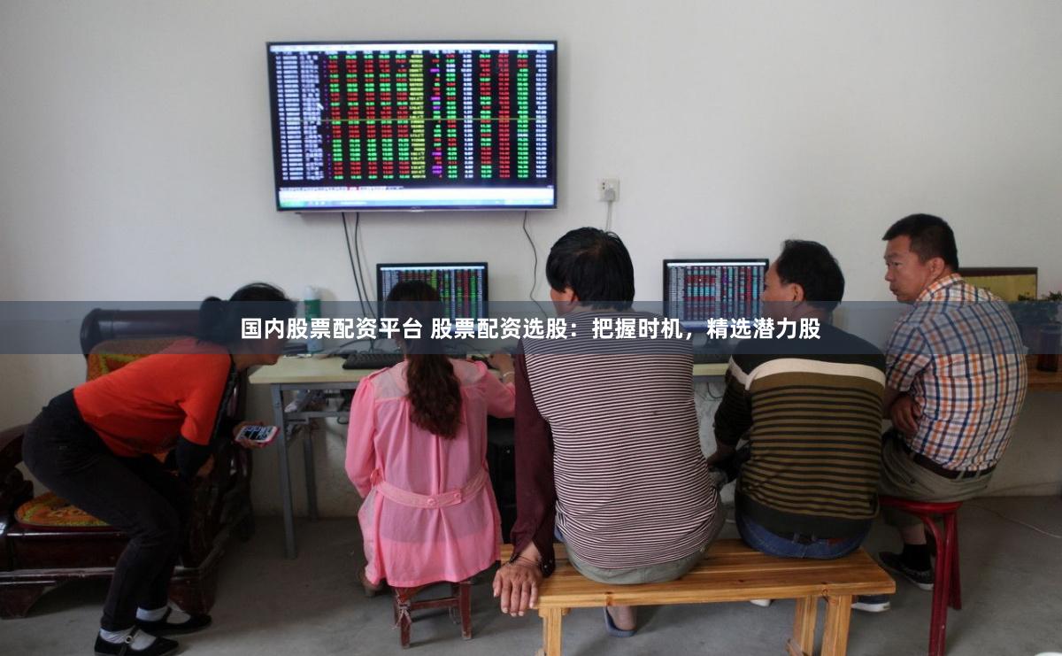 国内股票配资平台 股票配资选股：把握时机，精选潜力股