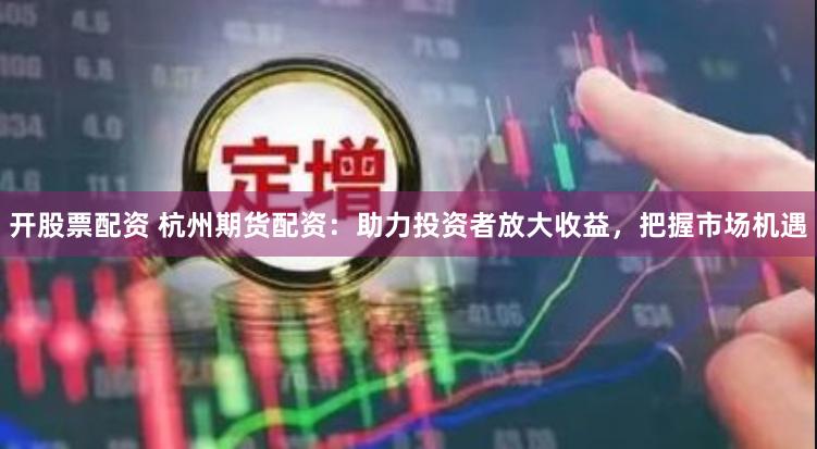 开股票配资 杭州期货配资：助力投资者放大收益，把握市场机遇