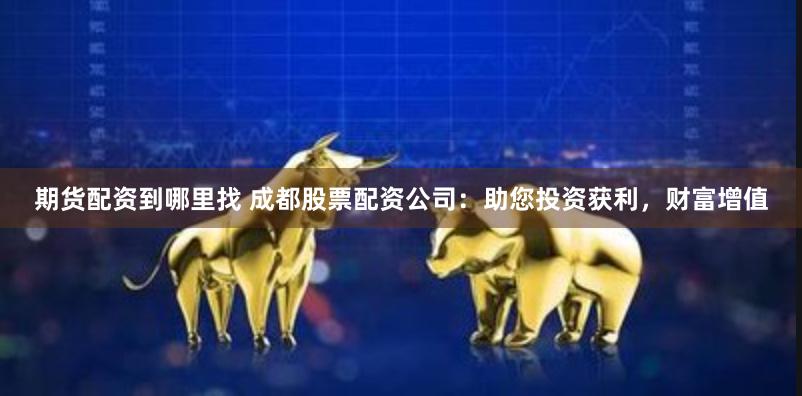 期货配资到哪里找 成都股票配资公司：助您投资获利，财富增值